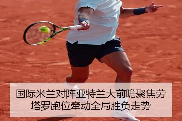 国际米兰对阵亚特兰大前瞻聚焦劳塔罗跑位牵动全局胜负走势