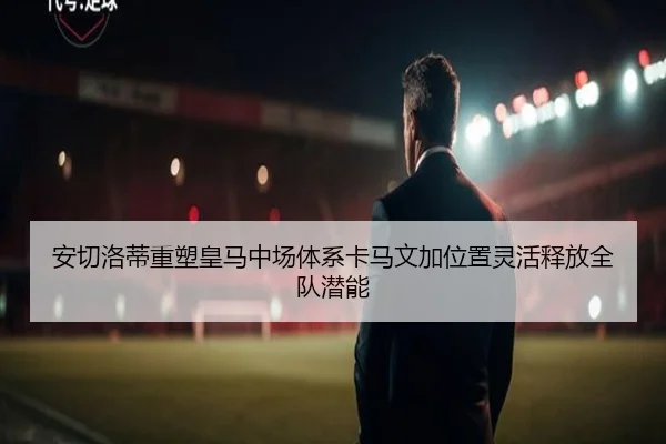 安切洛蒂重塑皇马中场体系卡马文加位置灵活释放全队潜能